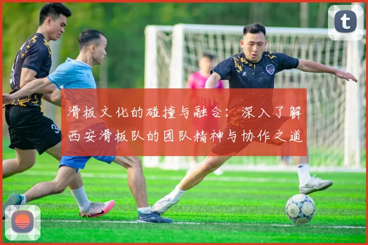 滑板文化的碰撞与融合：深入了解西安滑板队的团队精神与协作之道MBA