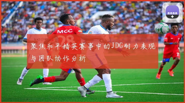 聚焦和平精英赛事中的JDG耐力表现与团队协作分析
