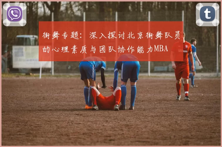 街舞专题：深入探讨北京街舞队员的心理素质与团队协作能力MBA