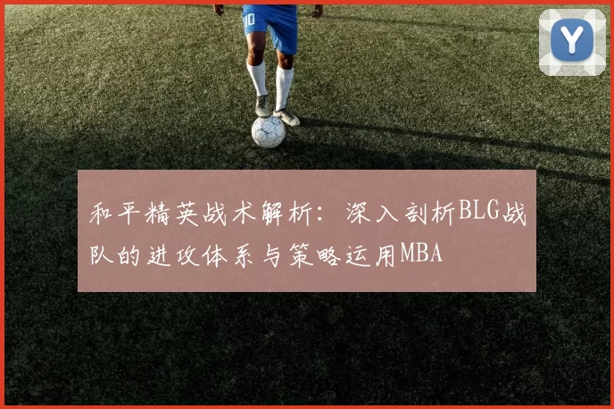 和平精英战术解析：深入剖析BLG战队的进攻体系与策略运用MBA