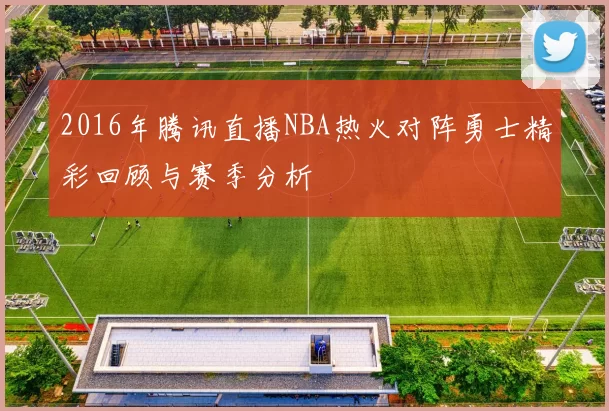 2016年腾讯直播NBA热火对阵勇士精彩回顾与赛季分析