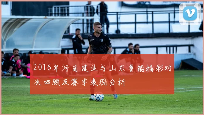 2016年河南建业与山东鲁能精彩对决回顾及赛季表现分析