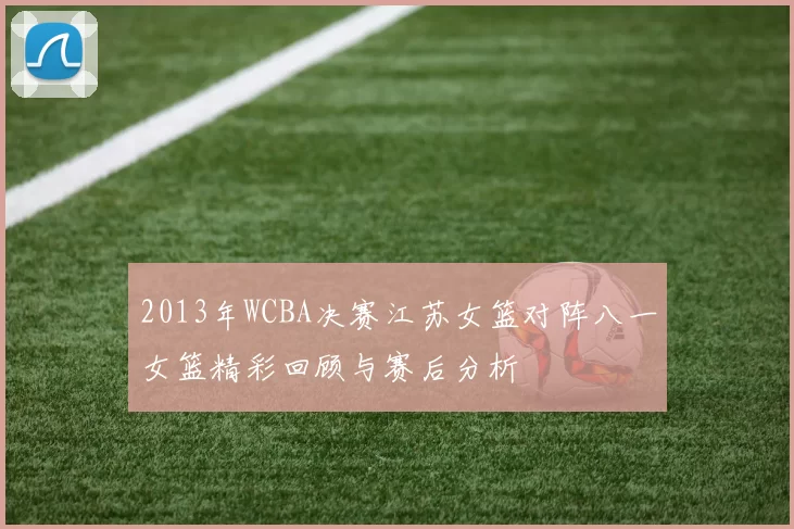 2013年WCBA决赛江苏女篮对阵八一女篮精彩回顾与赛后分析