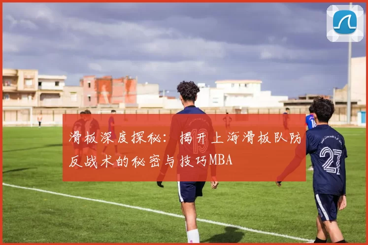 滑板深度探秘：揭开上海滑板队防反战术的秘密与技巧MBA