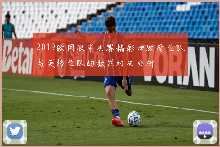 2019欧国联半决赛精彩回顾荷兰队与英格兰队的激烈对决分析