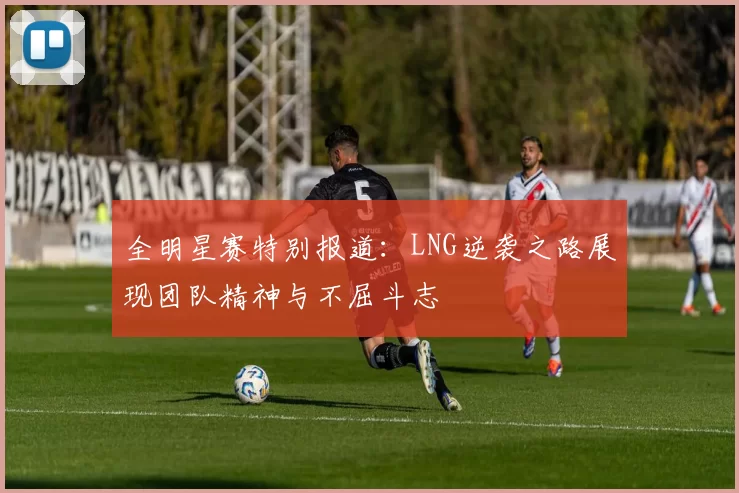 全明星赛特别报道：LNG逆袭之路展现团队精神与不屈斗志