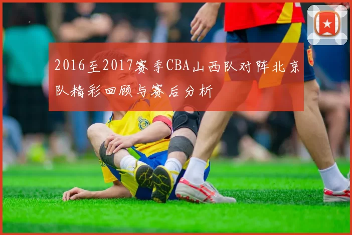 2016至2017赛季CBA山西队对阵北京队精彩回顾与赛后分析