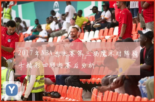 2017年NBA总决赛第三场魔术对阵骑士精彩回顾与赛后分析