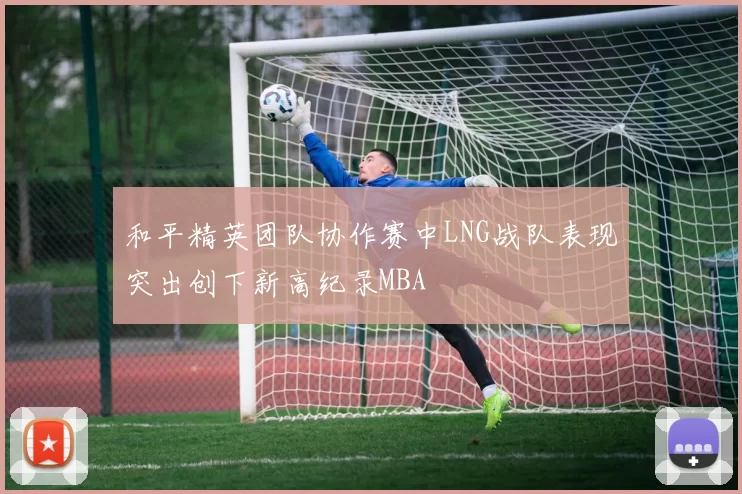 和平精英团队协作赛中LNG战队表现突出创下新高纪录MBA