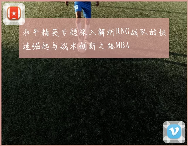 和平精英专题深入解析RNG战队的快速崛起与战术创新之路MBA